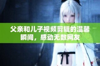 父亲和儿子视频剪辑的温馨瞬间，感动无数网友