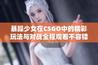 暴躁少女在CSGO中的精彩玩法与对战全程观看不容错过