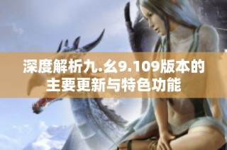 深度解析九.幺9.109版本的主要更新与特色功能