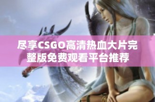 尽享CSGO高清热血大片完整版免费观看平台推荐