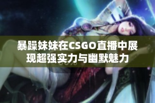 暴躁妹妹在CSGO直播中展现超强实力与幽默魅力