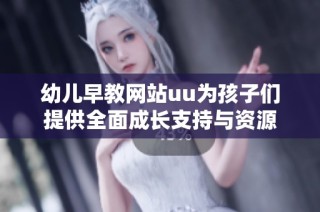 幼儿早教网站uu为孩子们提供全面成长支持与资源