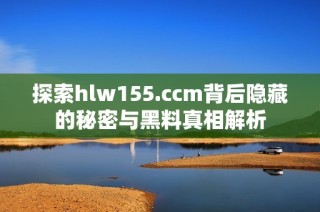 探索hlw155.ccm背后隐藏的秘密与黑料真相解析