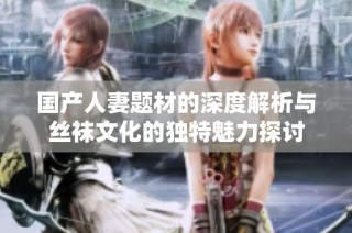 国产人妻题材的深度解析与丝袜文化的独特魅力探讨