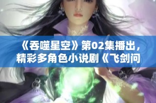 《吞噬星空》第02集播出，精彩多角色小说剧《飞剑问道》正式上线
