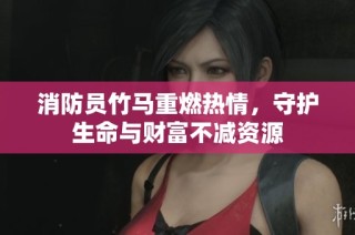 消防员竹马重燃热情，守护生命与财富不减资源