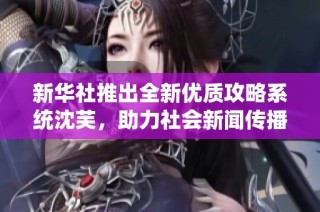 新华社推出全新优质攻略系统沈芙，助力社会新闻传播