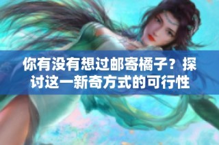 你有没有想过邮寄橘子？探讨这一新奇方式的可行性