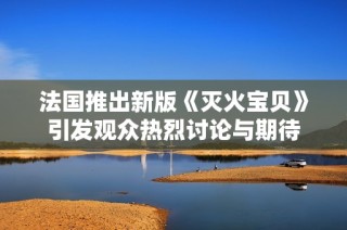 法国推出新版《灭火宝贝》引发观众热烈讨论与期待