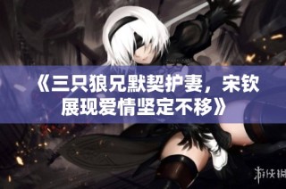 《三只狼兄默契护妻，宋钦展现爱情坚定不移》