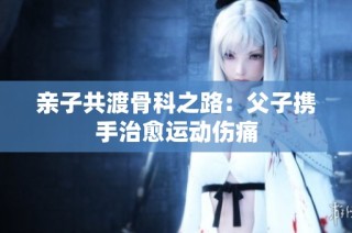 亲子共渡骨科之路：父子携手治愈运动伤痛