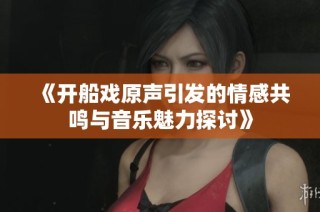 《开船戏原声引发的情感共鸣与音乐魅力探讨》