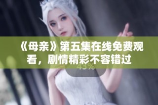 《母亲》第五集在线免费观看，剧情精彩不容错过