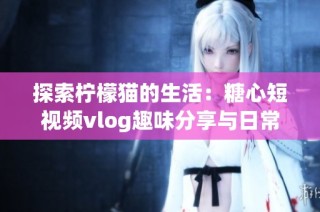 探索柠檬猫的生活：糖心短视频vlog趣味分享与日常记录