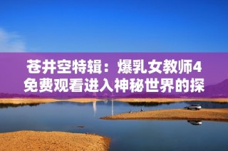 苍井空特辑：爆乳女教师4免费观看进入神秘世界的探险之旅