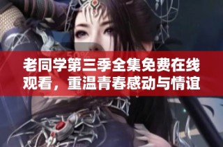 老同学第三季全集免费在线观看，重温青春感动与情谊暖心故事