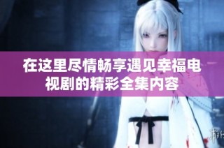 在这里尽情畅享遇见幸福电视剧的精彩全集内容