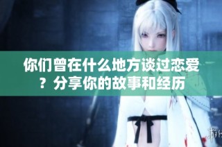你们曾在什么地方谈过恋爱？分享你的故事和经历