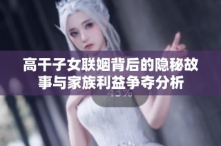 高干子女联姻背后的隐秘故事与家族利益争夺分析