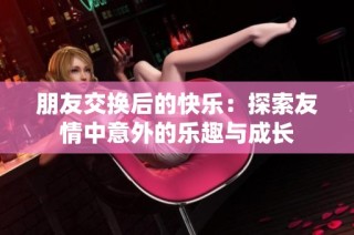 朋友交换后的快乐：探索友情中意外的乐趣与成长
