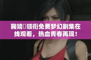 鞠婧祎领衔免费梦幻剧集在线观看，热血青春再现！