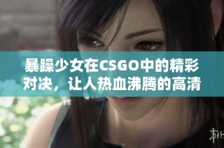 暴躁少女在CSGO中的精彩对决，让人热血沸腾的高清录像