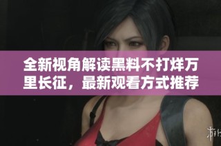 全新视角解读黑料不打烊万里长征，最新观看方式推荐
