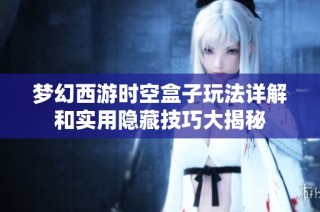 梦幻西游时空盒子玩法详解和实用隐藏技巧大揭秘