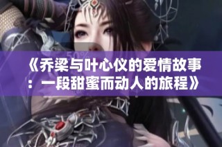 《乔梁与叶心仪的爱情故事：一段甜蜜而动人的旅程》
