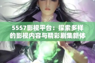 5557影视平台：探索多样的影视内容与精彩剧集新体验