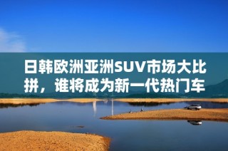 日韩欧洲亚洲SUV市场大比拼，谁将成为新一代热门车型