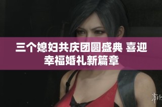三个媳妇共庆团圆盛典 喜迎幸福婚礼新篇章
