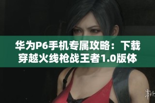 华为P6手机专属攻略：下载穿越火线枪战王者1.0版体验极限战斗