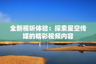 全新视听体验：探索星空传媒的精彩视频内容