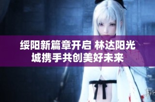 绥阳新篇章开启 林达阳光城携手共创美好未来