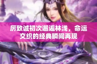 厉致诚初次邂逅林浅，命运交织的经典瞬间再现