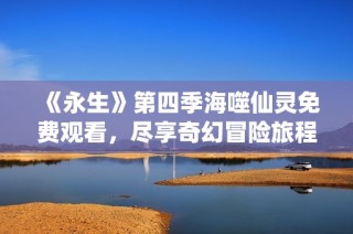 《永生》第四季海噬仙灵免费观看，尽享奇幻冒险旅程