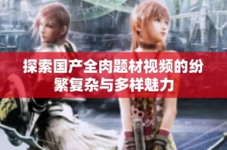 探索国产全肉题材视频的纷繁复杂与多样魅力