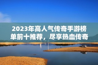 2023年高人气传奇手游榜单前十推荐，尽享热血传奇魅力