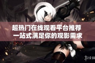 超热门在线观看平台推荐 一站式满足你的观影需求