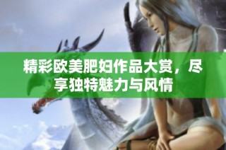 精彩欧美肥妇作品大赏，尽享独特魅力与风情