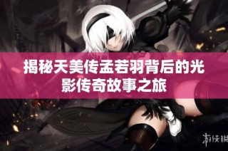 揭秘天美传孟若羽背后的光影传奇故事之旅