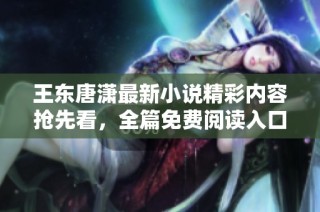 王东唐潇最新小说精彩内容抢先看，全篇免费阅读入口分享