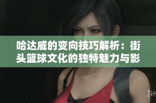 哈达威的变向技巧解析：街头篮球文化的独特魅力与影响力