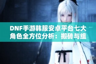 DNF手游韩服安卓平台七大角色全方位分析：搬砖与组队攻略结合