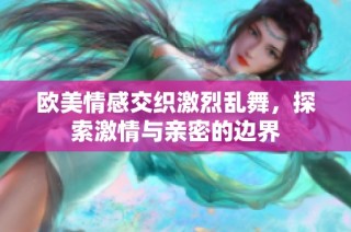 欧美情感交织激烈乱舞，探索激情与亲密的边界