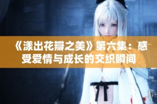 《漾出花瓣之美》第六集：感受爱情与成长的交织瞬间