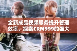 全新成品视频服务提升管理效率，探索CRM999的强大功能