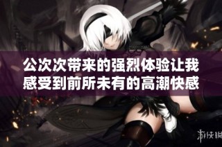 公次次带来的强烈体验让我感受到前所未有的高潮快感