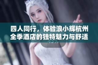四人同行，体验浪小辉杭州全季酒店的独特魅力与舒适享受